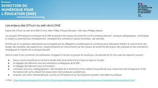 Les enjeux des GTnum au sein de la DNE
Enjeux des GTnum au sein de la DNE (5 min). Alain Thillay, François Bocquet, Axel Jean, Philippe Ajuelos
Les groupes thématiques numériques de la DNE produisent des travaux de recherche sur le numérique éducatif : pratiques pédagogiques ; technologie
et impact ou potentiel pour l'enseignement ; enseignement, contexte et culture numérique - par exemple.
Animés par un ou plusieurs laboratoires accompagnés par les délégations académiques du numérique pour l'éducation (DANE), ils visent à livrer des
études, des enquêtes, des expériences / expérimentations et à documenter par des travaux de recherche des enjeux, des pratiques et des orientations
stratégiques en matière de numérique éducatif.
Dans le cadre d'une convention, les partenaires s'engagent à animer un groupe de travail pour une période de 24 mois, avec les objectifs suivants :
● faire un point scientiﬁque sur le thème étudié (état de la recherche en France et dans le monde) ;
● en dégager des éléments pour les orientations stratégiques de la DNE ;
● en dégager des éléments pour la formation ;
● contribuer ainsi à la « pédagogisation » des résultats de la recherche, en les mettant à la portée de tous, notamment des enseignants et des
formateurs aﬁn qu'ils utilisent ces acquis dans leurs pratiques quotidiennes ;
● proposer une vision interdisciplinaire, ouverte sur l'entreprise et sur les évolutions sociales, culturelles et juridiques.
+ infos : https://eduscol.education.fr/cid127612/les-groupes-thematiques-numeriques-de-la-mission-d-incubation-de-la-dne-gtnum.html
 