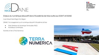 Enjeux du numérique éducatif dans l'Académie de Nice suite aux EGNT et EGNE
Louis Giraud, David Ragot, Eric Beguin
DRANE. Fort engagement sur le numérique éducatif à l’Académie de Nice
● Etats Généraux du Numérique Territoriales PACA
● Incubateurs numériques.
Activités en lien à Terra Numerica
 