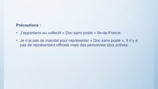 7
Précautions :
• J’appartiens au collectif « Doc sans poste » Ile-de-France.
• Je n’ai pas de mandat pour représenter « D...