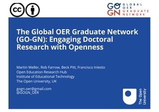 The Global OER Graduate Network
(GO-GN): Engaging Doctoral
Research with Openness
Martin Weller, Rob Farrow, Beck Pitt, Francisco Iniesto
Open Education Research Hub
Institute of Educational Technology
The Open University, UK
gogn.oer@gmail.com
@GOGN_OER
 