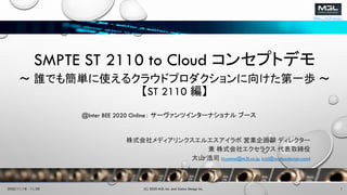 http://m3l.co.jp/
SMPTE ST 2110 to Cloud コンセプトデモ
～ 誰でも簡単に使えるクラウドプロダクションに向けた第一歩 ～
【ST 2110 編】
株式会社メディアリンクスエルエスアイラボ 営業企画部 ディレクター
兼 株式会社エクセラクス 代表取締役
大山 浩司 (oyama@m3l.co.jp, koji@xceluxdesign.com)
(C) 2020 M3L Inc. and Xcelux Design Inc. 12020/11/18 - 11/20
@Inter BEE 2020 Online： サーヴァンツインターナショナル ブース
 