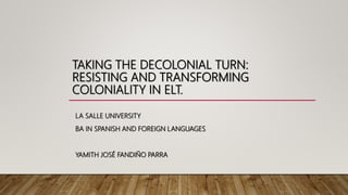 TAKING THE DECOLONIAL TURN:
RESISTING AND TRANSFORMING
COLONIALITY IN ELT.
LA SALLE UNIVERSITY
BA IN SPANISH AND FOREIGN LANGUAGES
YAMITH JOSÉ FANDIÑO PARRA
 