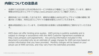 © 2020, Amazon Web Services, Inc. or its Affiliates. All rights reserved.
内容についての注意点
• 本資料では2020年11月18日時点のサービス内容および価格についてご説明しています。最新の
情報はAWS公式ウェブサイト(http://aws.amazon.com)にてご確認ください。
• 資料作成には十分注意しておりますが、資料内の価格とAWS公式ウェブサイト記載の価格に相
違があった場合、AWS公式ウェブサイトの価格を優先とさせていただきます。
• 価格は税抜表記となっています。日本居住者のお客様には別途消費税をご請求させていただきま
す。
• AWS does not offer binding price quotes. AWS pricing is publicly available and is
subject to change in accordance with the AWS Customer Agreement available at
http://aws.amazon.com/agreement/. Any pricing information included in this
document is provided only as an estimate of usage charges for AWS services based on
certain information that you have provided. Monthly charges will be based on your
actual use of AWS services, and may vary from the estimates provided.
 