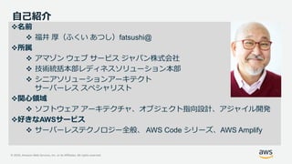 © 2020, Amazon Web Services, Inc. or its Affiliates. All rights reserved.
自己紹介
名前
 福井 厚（ふくい あつし）fatsushi@
所属
 アマゾン ウェブ サービス ジャパン株式会社
 技術統括本部レディネスソリューション本部
 シニアソリューションアーキテクト
サーバーレス スペシャリスト
関心領域
 ソフトウェア アーキテクチャ、オブジェクト指向設計、アジャイル開発
好きなAWSサービス
 サーバーレステクノロジー全般、 AWS Code シリーズ、AWS Amplify
 