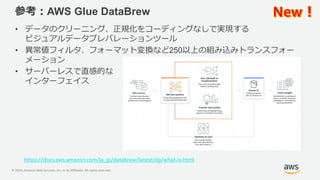 © 2020, Amazon Web Services, Inc. or its Affiliates. All rights reserved.
参考：AWS Glue DataBrew
• データのクリーニング、正規化をコーディングなしで実現する
ビジュアルデータプレパレーションツール
• 異常値フィルタ、フォーマット変換など250以上の組み込みトランスフォー
メーション
• サーバーレスで直感的な
インターフェイス
https://docs.aws.amazon.com/ja_jp/databrew/latest/dg/what-is.html
 