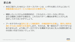 © 2020, Amazon Web Services, Inc. or its Affiliates. All rights reserved.
まとめ
• 本日ご紹介した16のユースケースパターンは、いずれも実システムにおいて
稼働実績のあるサービスの組み合わせ事例です。
• 構築したいシステムの利用目的が、これらのユースケースのいずれか、
または複数に合致する場合は、これらのパターン構成を参考にシステムを
設計してみてはいかがでしょう。
• アーキテクチャは目的に従って機能要件、非機能要件を定義し、要件と制約を
満たすために処理方式を選択します。そのため、唯一絶対のアーキテクチャは
ありませんが、より良いアーキテクチャを構築するために先人の知恵を借りる
のは良い方法ではないでしょうか。
 