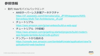 © 2020, Amazon Web Services, Inc. or its Affiliates. All rights reserved.
参照情報
• 動的 Web/モバイルバックエンド
• AWSサーバーレス多層アーキテクチャ
https://d1.awsstatic.com/International/ja_JP/Whitepapers/AWS-
Serverless-Multi-Tier-Architectures_JA.pdf
• チュートリアル
https://aws.amazon.com/jp/serverless/build-a-web-app/
• チュートリアル（中級編）
https://aws.amazon.com/jp/getting-started/projects/build-modern-
app-fargate-lambda-dynamodb-python/
• テンプレートから始める
https://console.aws.amazon.com/lambda#/create/application/view?a
pplicationId=web-backend
 