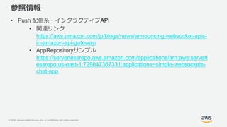© 2020, Amazon Web Services, Inc. or its Affiliates. All rights reserved.
参照情報
• Push 配信系・インタラクティブAPI
• 関連リンク
https://aws.amazon.com/jp/blogs/news/announcing-websocket-apis-
in-amazon-api-gateway/
• AppRepositoryサンプル
https://serverlessrepo.aws.amazon.com/applications/arn:aws:serverl
essrepo:us-east-1:729047367331:applications~simple-websockets-
chat-app
 