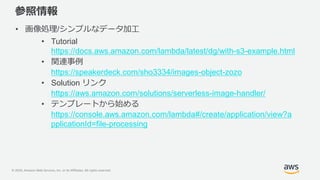 © 2020, Amazon Web Services, Inc. or its Affiliates. All rights reserved.
参照情報
• 画像処理/シンプルなデータ加工
• Tutorial
https://docs.aws.amazon.com/lambda/latest/dg/with-s3-example.html
• 関連事例
https://speakerdeck.com/sho3334/images-object-zozo
• Solution リンク
https://aws.amazon.com/solutions/serverless-image-handler/
• テンプレートから始める
https://console.aws.amazon.com/lambda#/create/application/view?a
pplicationId=file-processing
 