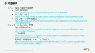 © 2020, Amazon Web Services, Inc. or its Affiliates. All rights reserved.
参照情報
• イベント駆動の業務処理連携
• SQS 連携機能
https://aws.amazon.com/jp/serverless/patterns/sqs-lambda/
• サンプルコード
https://docs.aws.amazon.com/lambda/latest/dg/with-sqs-create-package.html
• テンプレートから始める
https://console.aws.amazon.com/lambda#/create/application/view?applicationId=q
ueue-processing
• アプリケーションフロー処理
• Tutorial Workflow
https://aws.amazon.com/getting-started/tutorials/create-a-serverless-workflow-
step-functions-lambda/
• エラー処理
https://aws.amazon.com/getting-started/tutorials/handle-serverless-application-
errors-step-functions-lambda/
• 短期間・高速処理のためのオプション
https://aws.amazon.com/jp/about-aws/whats-new/2019/12/introducing-aws-step-
functions-express-workflows/
 