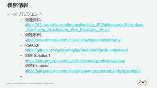 © 2020, Amazon Web Services, Inc. or its Affiliates. All rights reserved.
参照情報
• IoT バックエンド
• 関連資料
https://d1.awsstatic.com/International/ja_JP/Whitepapers/Serverless
_Streaming_Architecture_Best_Practices_JA.pdf
• 関連事例
https://aws.amazon.com/jp/solutions/case-studies/sony/
• RefArch
https://github.com/aws-samples/lambda-refarch-iotbackend
• 関連 Solution1
https://aws.amazon.com/solutions/smart-product-solution/
• 関連Solution2
https://aws.amazon.com/solutions/aws-connected-vehicle-solution/
•
 