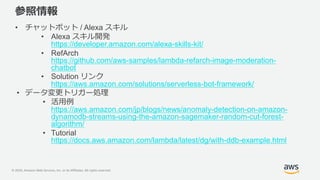 © 2020, Amazon Web Services, Inc. or its Affiliates. All rights reserved.
参照情報
• チャットボット / Alexa スキル
• Alexa スキル開発
https://developer.amazon.com/alexa-skills-kit/
• RefArch
https://github.com/aws-samples/lambda-refarch-image-moderation-
chatbot
• Solution リンク
https://aws.amazon.com/solutions/serverless-bot-framework/
• データ変更トリガー処理
• 活用例
https://aws.amazon.com/jp/blogs/news/anomaly-detection-on-amazon-
dynamodb-streams-using-the-amazon-sagemaker-random-cut-forest-
algorithm/
• Tutorial
https://docs.aws.amazon.com/lambda/latest/dg/with-ddb-example.html
 