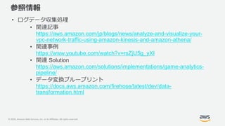© 2020, Amazon Web Services, Inc. or its Affiliates. All rights reserved.
参照情報
• ログデータ収集処理
• 関連記事
https://aws.amazon.com/jp/blogs/news/analyze-and-visualize-your-
vpc-network-traffic-using-amazon-kinesis-and-amazon-athena/
• 関連事例
https://www.youtube.com/watch?v=rsZjU5g_yXI
• 関連 Solution
https://aws.amazon.com/solutions/implementations/game-analytics-
pipeline/
• データ変換ブループリント
https://docs.aws.amazon.com/firehose/latest/dev/data-
transformation.html
 