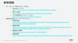 © 2020, Amazon Web Services, Inc. or its Affiliates. All rights reserved.
参照情報
• データレイク周りのデータ加工
• Solution リンク
https://aws.amazon.com/answers/big-data/data-lake-solution/
• DB Loader
https://github.com/awslabs/aws-lambda-redshift-loader
• より包括的なソリューション
https://aws.amazon.com/lake-formation/
• 機械学習/ETLデータパイプライン
• 関連記事1
https://aws.amazon.com/jp/blogs/news/orchestrate-multiple-etl-jobs-using-aws-
step-functions-and-aws-lambda/
• 関連記事2
https://aws.amazon.com/jp/blogs/news/automated-and-continuous-deployment-of-
amazon-sagemaker-models-with-aws-step-functions/
• 機能紹介動画
https://www.youtube.com/watch?v=dNb5jVffzPs
• 関連事例
https://www.slideshare.net/shoujishirotori/the-design-for-serverless-etl-pipeline-489
 