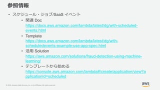© 2020, Amazon Web Services, Inc. or its Affiliates. All rights reserved.
参照情報
• スケジュール・ジョブ/SaaS イベント
• 関連 Doc
https://docs.aws.amazon.com/lambda/latest/dg/with-scheduled-
events.html
• Template
https://docs.aws.amazon.com/lambda/latest/dg/with-
scheduledevents-example-use-app-spec.html
• 活用 Solution
https://aws.amazon.com/solutions/fraud-detection-using-machine-
learning/
• テンプレートから始める
https://console.aws.amazon.com/lambda#/create/application/view?a
pplicationId=scheduled
 