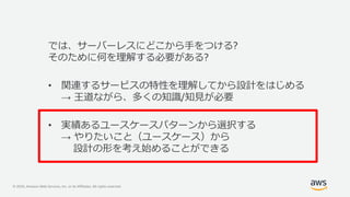 © 2020, Amazon Web Services, Inc. or its Affiliates. All rights reserved.
では、サーバーレスにどこから手をつける?
そのために何を理解する必要がある?
• 関連するサービスの特性を理解してから設計をはじめる
→ 王道ながら、多くの知識/知見が必要
• 実績あるユースケースパターンから選択する
→ やりたいこと（ユースケース）から
設計の形を考え始めることができる
 