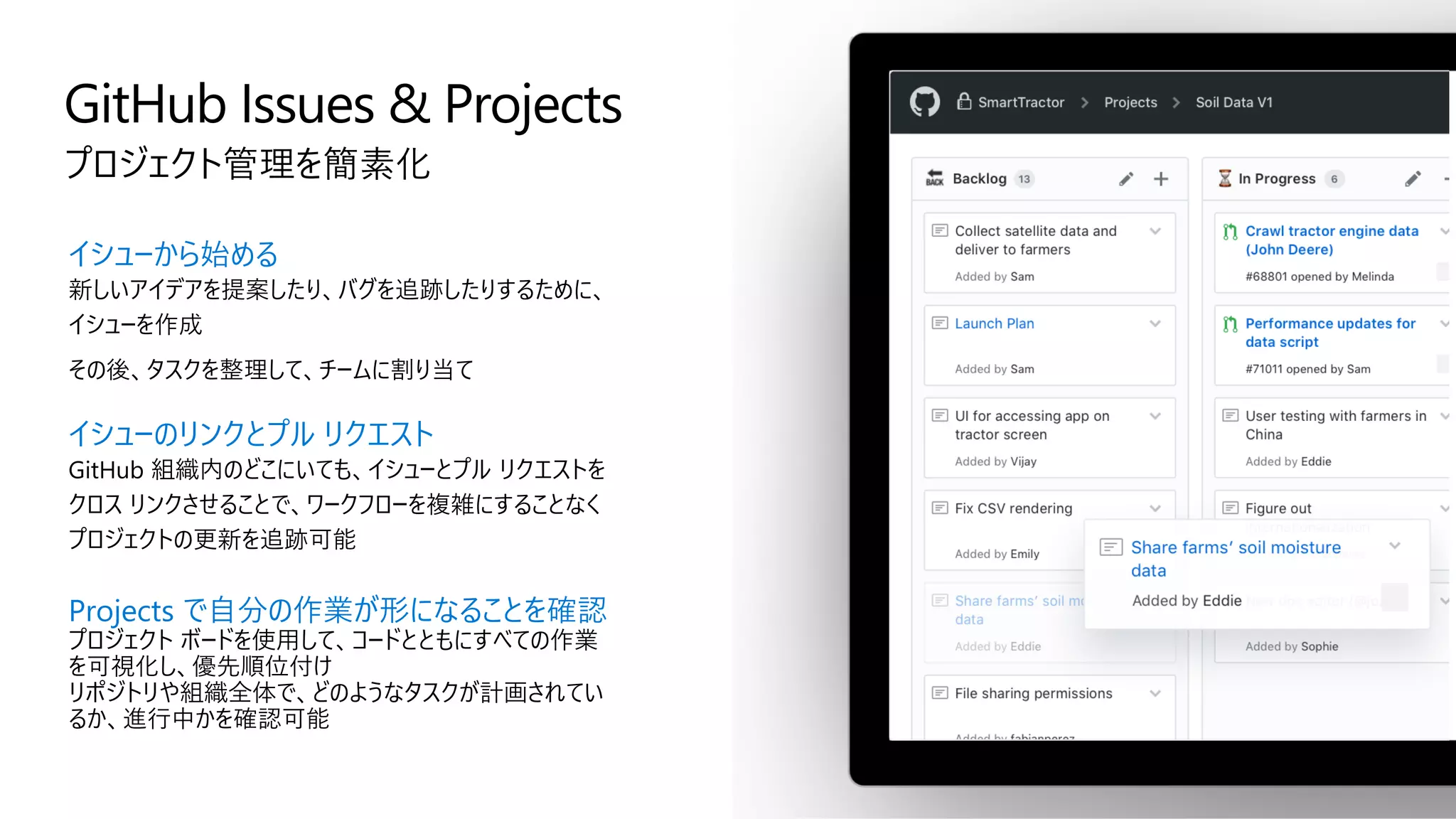 GitHub Issues & Projects
プロジェクト管理を簡素化
イシューから始める
新しいアイデアを提案したり、バグを追跡したりするために、
イシューを作成
その後、タスクを整理して、チームに割り当て
イシューのリンクとプル リクエスト
GitHub 組織内のどこにいても、イシューとプル リクエストを
クロス リンクさせることで、ワークフローを複雑にすることなく
プロジェクトの更新を追跡可能
Projects で自分の作業が形になることを確認
プロジェクト ボードを使用して、コードとともにすべての作業
を可視化し、優先順位付け
リポジトリや組織全体で、どのようなタスクが計画されてい
るか、進行中かを確認可能
 