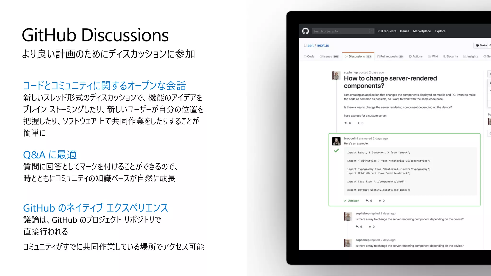 GitHub Discussions
より良い計画のためにディスカッションに参加
コードとコミュニティに関するオープンな会話
新しいスレッド形式のディスカッションで、機能のアイデアを
ブレイン ストーミングしたり、新しいユーザーが自分の位置を
把握したり、ソフトウェア上で共同作業をしたりすることが
簡単に
Q&A に最適
質問に回答としてマークを付けることができるので、
時とともにコミュニティの知識ベースが自然に成長
GitHub のネイティブ エクスペリエンス
議論は、GitHub のプロジェクト リポジトリで
直接行われる
コミュニティがすでに共同作業している場所でアクセス可能
 