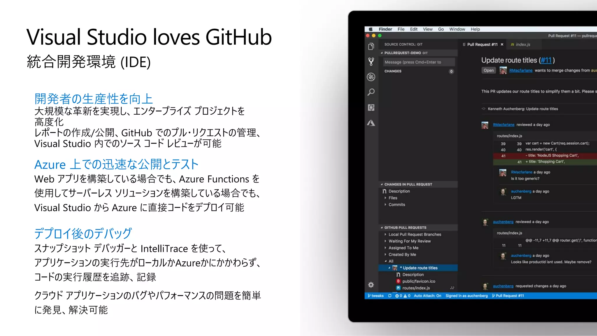 Visual Studio loves GitHub
統合開発環境 (IDE)
開発者の生産性を向上
大規模な革新を実現し、エンタープライズ プロジェクトを
高度化
レポートの作成/公開、GitHub でのプル・リクエストの管理、
Visual Studio 内でのソース コード レビューが可能
Azure 上での迅速な公開とテスト
Web アプリを構築している場合でも、Azure Functions を
使用してサーバーレス ソリューションを構築している場合でも、
Visual Studio から Azure に直接コードをデプロイ可能
デプロイ後のデバッグ
スナップショット デバッガーと IntelliTrace を使って、
アプリケーションの実行先がローカルかAzureかにかかわらず、
コードの実行履歴を追跡、記録
クラウド アプリケーションのバグやパフォーマンスの問題を簡単
に発見、解決可能
 