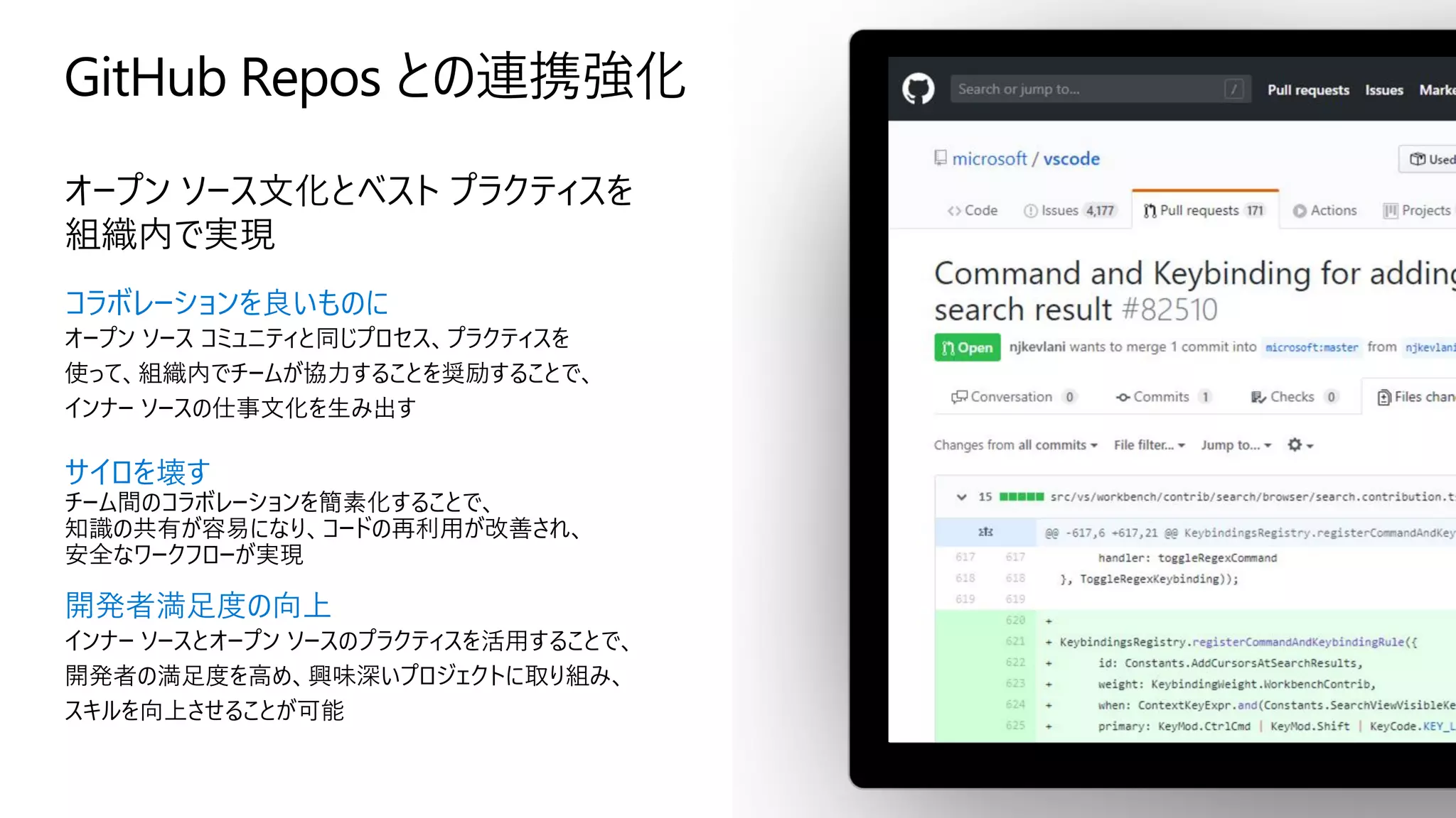 GitHub Repos との連携強化
オープン ソース文化とベスト プラクティスを
組織内で実現
コラボレーションを良いものに
オープン ソース コミュニティと同じプロセス、プラクティスを
使って、組織内でチームが協力することを奨励することで、
インナー ソースの仕事文化を生み出す
サイロを壊す
チーム間のコラボレーションを簡素化することで、
知識の共有が容易になり、コードの再利用が改善され、
安全なワークフローが実現
開発者満足度の向上
インナー ソースとオープン ソースのプラクティスを活用することで、
開発者の満足度を高め、興味深いプロジェクトに取り組み、
スキルを向上させることが可能
 