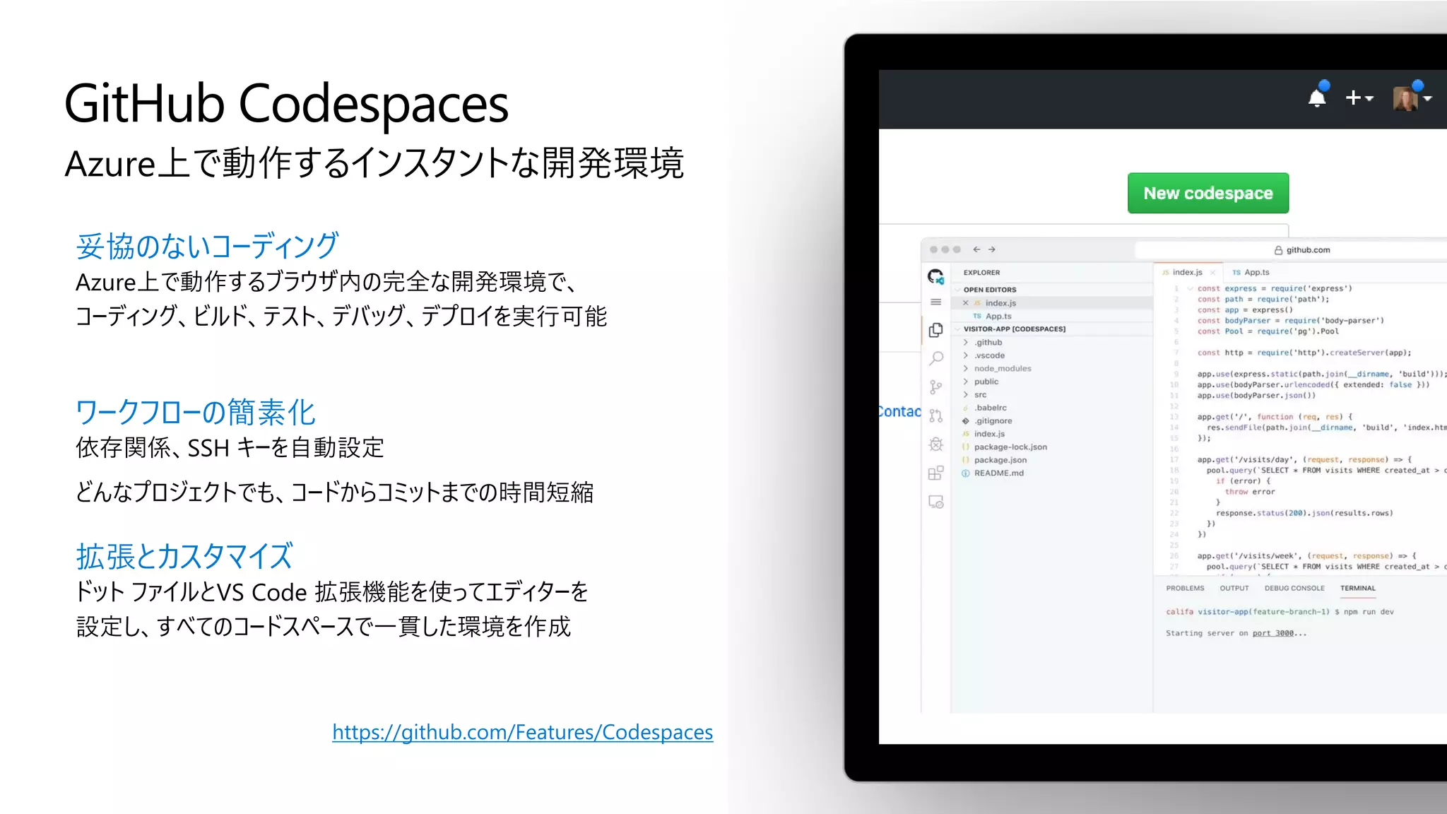 GitHub Codespaces
Azure上で動作するインスタントな開発環境
妥協のないコーディング
Azure上で動作するブラウザ内の完全な開発環境で、
コーディング、ビルド、テスト、デバッグ、デプロイを実行可能
ワークフローの簡素化
依存関係、SSH キーを自動設定
どんなプロジェクトでも、コードからコミットまでの時間短縮
拡張とカスタマイズ
ドット ファイルとVS Code 拡張機能を使ってエディターを
設定し、すべてのコードスペースで一貫した環境を作成
https://github.com/Features/Codespaces
 