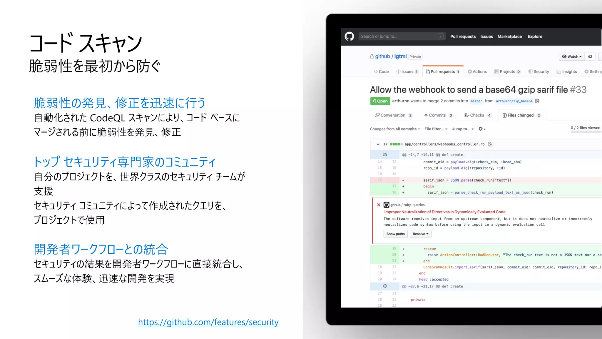 コード スキャン
脆弱性を最初から防ぐ
脆弱性の発見、修正を迅速に行う
自動化された CodeQL スキャンにより、コード ベースに
マージされる前に脆弱性を発見、修正
トップ セキュリティ専門家のコミュニティ
自分のプロジェクトを、世界クラスのセキュリティ チームが
支援
セキュリティ コミュニティによって作成されたクエリを、
プロジェクトで使用
開発者ワークフローとの統合
セキュリティの結果を開発者ワークフローに直接統合し、
スムーズな体験、迅速な開発を実現
https://github.com/features/security
 