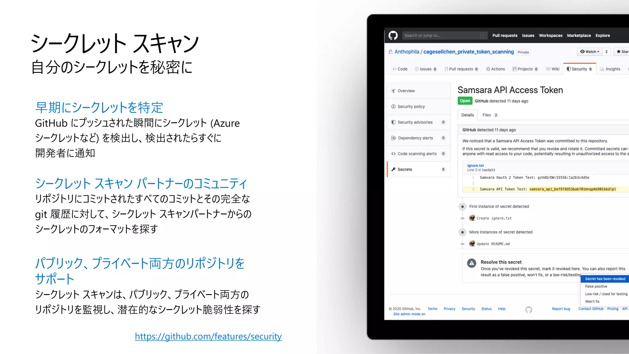 シークレット スキャン
自分のシークレットを秘密に
早期にシークレットを特定
GitHub にプッシュされた瞬間にシークレット (Azure
シークレットなど) を検出し、検出されたらすぐに
開発者に通知
シークレット スキャン パートナーのコミュニティ
リポジトリにコミットされたすべてのコミットとその完全な
git 履歴に対して、シークレット スキャンパートナーからの
シークレットのフォーマットを探す
パブリック、プライベート両方のリポジトリを
サポート
シークレット スキャンは、パブリック、プライベート両方の
リポジトリを監視し、潜在的なシークレット脆弱性を探す
https://github.com/features/security
 