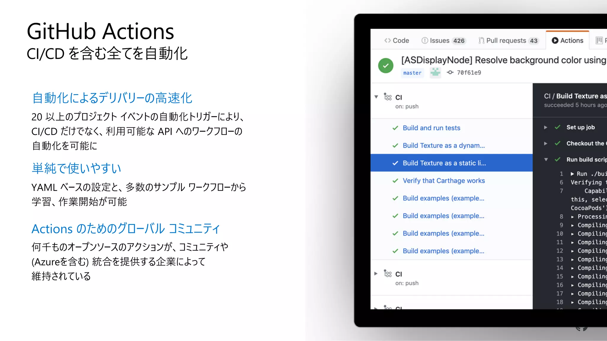 GitHub Actions
CI/CD を含む全てを自動化
自動化によるデリバリーの高速化
20 以上のプロジェクト イベントの自動化トリガーにより、
CI/CD だけでなく、利用可能な API へのワークフローの
自動化を可能に
単純で使いやすい
YAML ベースの設定と、多数のサンプル ワークフローから
学習、作業開始が可能
Actions のためのグローバル コミュニティ
何千ものオープンソースのアクションが、コミュニティや
(Azureを含む) 統合を提供する企業によって
維持されている
 
