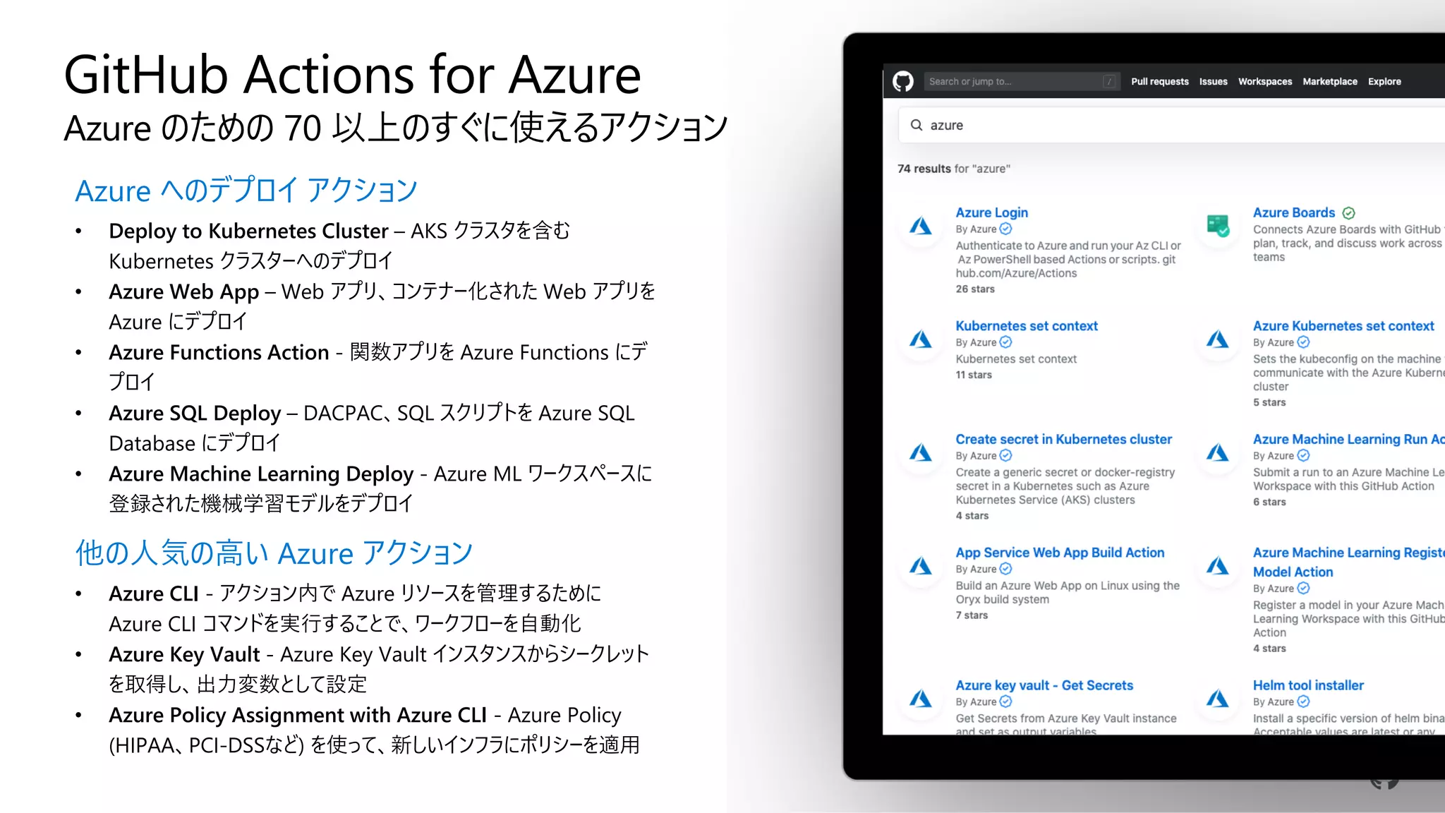 GitHub Actions for Azure
Azure のための 70 以上のすぐに使えるアクション
Azure へのデプロイ アクション
• Deploy to Kubernetes Cluster – AKS クラスタを含む
Kubernetes クラスターへのデプロイ
• Azure Web App – Web アプリ、コンテナー化された Web アプリを
Azure にデプロイ
• Azure Functions Action - 関数アプリを Azure Functions にデ
プロイ
• Azure SQL Deploy – DACPAC、SQL スクリプトを Azure SQL
Database にデプロイ
• Azure Machine Learning Deploy - Azure ML ワークスペースに
登録された機械学習モデルをデプロイ
他の人気の高い Azure アクション
• Azure CLI - アクション内で Azure リソースを管理するために
Azure CLI コマンドを実行することで、ワークフローを自動化
• Azure Key Vault - Azure Key Vault インスタンスからシークレット
を取得し、出力変数として設定
• Azure Policy Assignment with Azure CLI - Azure Policy
(HIPAA、PCI-DSSなど) を使って、新しいインフラにポリシーを適用
 