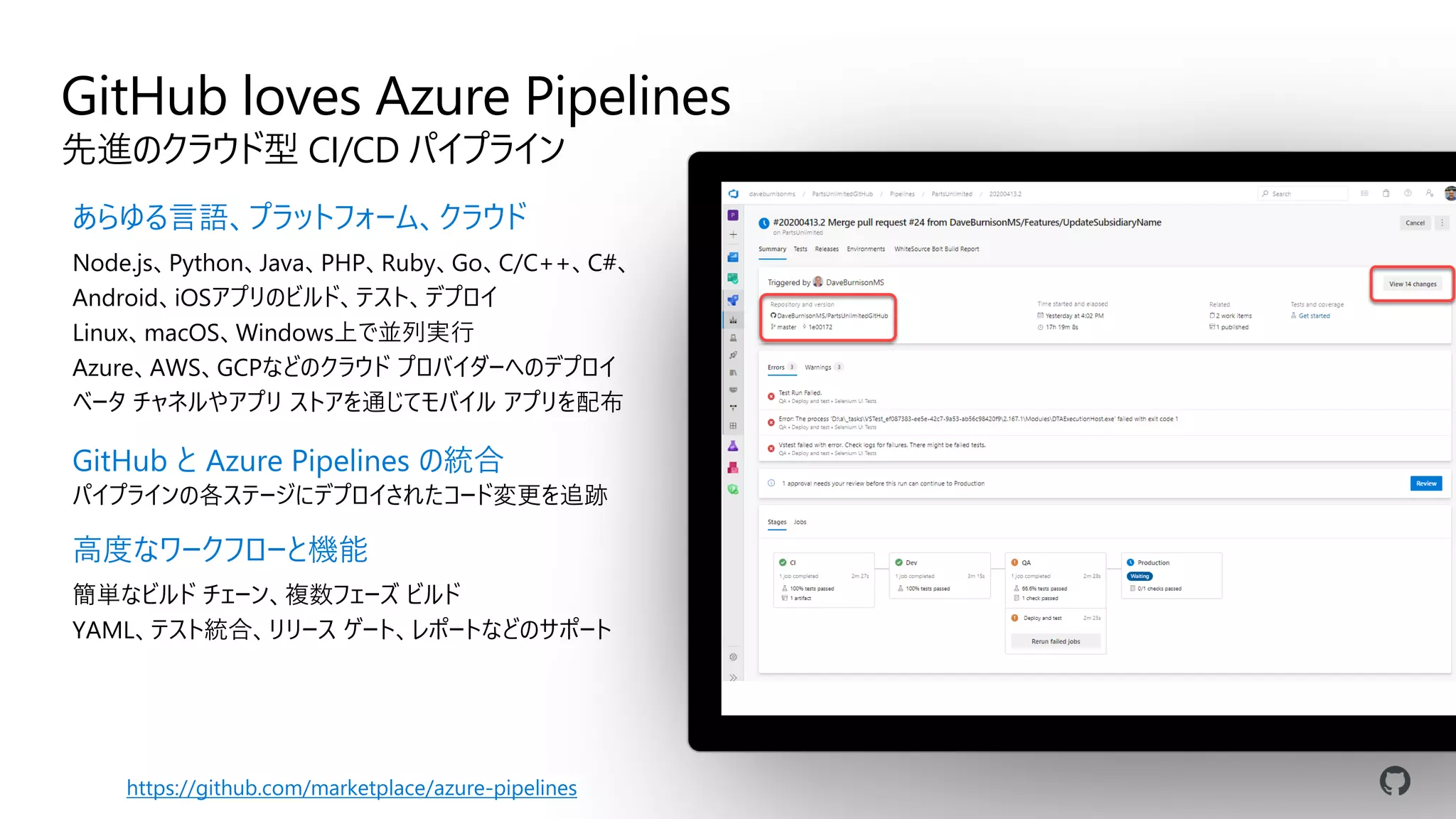 GitHub loves Azure Pipelines
先進のクラウド型 CI/CD パイプライン
あらゆる言語、プラットフォーム、クラウド
Node.js、Python、Java、PHP、Ruby、Go、C/C++、C#、
Android、iOSアプリのビルド、テスト、デプロイ
Linux、macOS、Windows上で並列実行
Azure、AWS、GCPなどのクラウド プロバイダーへのデプロイ
ベータ チャネルやアプリ ストアを通じてモバイル アプリを配布
GitHub と Azure Pipelines の統合
パイプラインの各ステージにデプロイされたコード変更を追跡
高度なワークフローと機能
簡単なビルド チェーン、複数フェーズ ビルド
YAML、テスト統合、リリース ゲート、レポートなどのサポート
https://github.com/marketplace/azure-pipelines
 