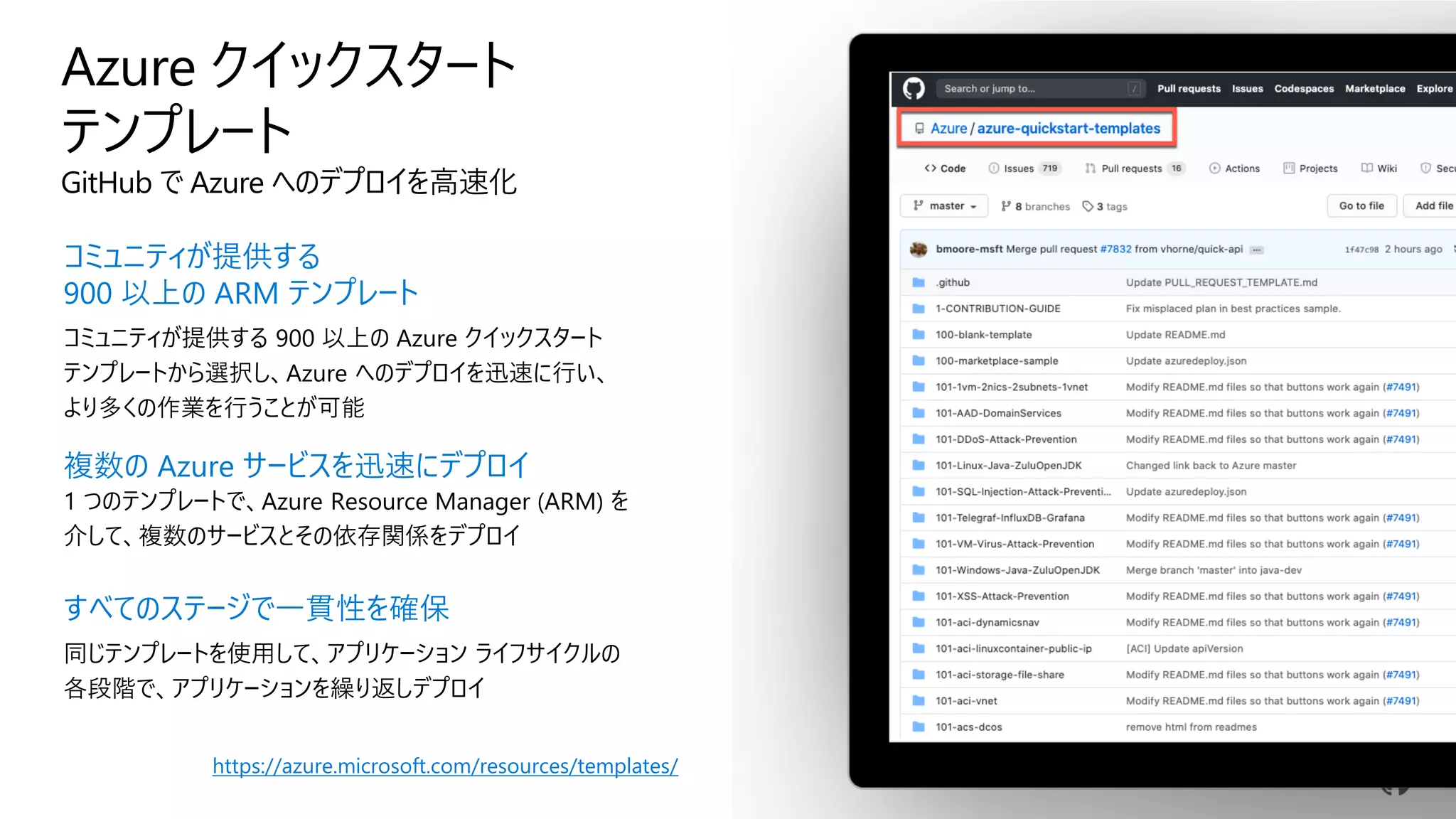 GitHub で Azure へのデプロイを高速化
コミュニティが提供する
900 以上の ARM テンプレート
コミュニティが提供する 900 以上の Azure クイックスタート
テンプレートから選択し、Azure へのデプロイを迅速に行い、
より多くの作業を行うことが可能
複数の Azure サービスを迅速にデプロイ
1 つのテンプレートで、Azure Resource Manager (ARM) を
介して、複数のサービスとその依存関係をデプロイ
すべてのステージで一貫性を確保
同じテンプレートを使用して、アプリケーション ライフサイクルの
各段階で、アプリケーションを繰り返しデプロイ
https://azure.microsoft.com/resources/templates/
 