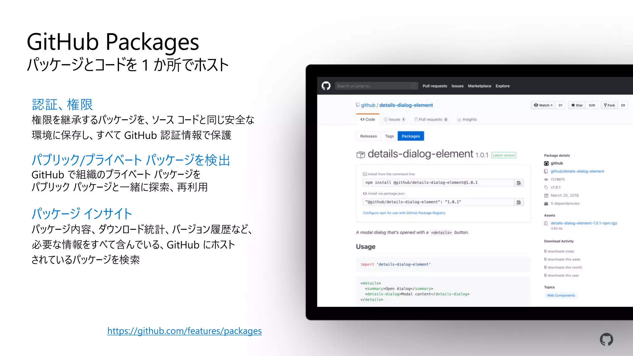 GitHub Packages
パッケージとコードを 1 か所でホスト
認証、権限
権限を継承するパッケージを、ソース コードと同じ安全な
環境に保存し、すべて GitHub 認証情報で保護
パブリック/プライベート パッケージを検出
GitHub で組織のプライベート パッケージを
パブリック パッケージと一緒に探索、再利用
パッケージ インサイト
パッケージ内容、ダウンロード統計、バージョン履歴など、
必要な情報をすべて含んでいる、GitHub にホスト
されているパッケージを検索
https://github.com/features/packages
 