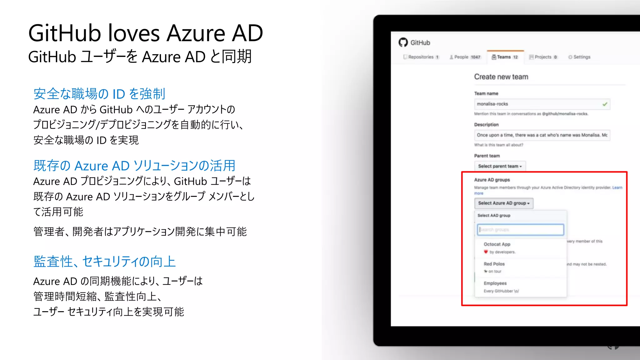GitHub loves Azure AD
GitHub ユーザーを Azure AD と同期
安全な職場の ID を強制
Azure AD から GitHub へのユーザー アカウントの
プロビジョニング/デプロビジョニングを自動的に行い、
安全な職場の ID を実現
既存の Azure AD ソリューションの活用
Azure AD プロビジョニングにより、GitHub ユーザーは
既存の Azure AD ソリューションをグループ メンバーとし
て活用可能
管理者、開発者はアプリケーション開発に集中可能
監査性、セキュリティの向上
Azure AD の同期機能により、ユーザーは
管理時間短縮、監査性向上、
ユーザー セキュリティ向上を実現可能
 