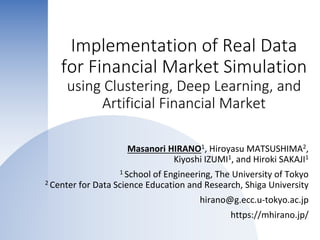 Implementation of Real Data
for Financial Market Simulation
using Clustering, Deep Learning, and
Artificial Financial Market
Masanori HIRANO1, Hiroyasu MATSUSHIMA2,
Kiyoshi IZUMI1, and Hiroki SAKAJI1
1 School of Engineering, The University of Tokyo
2 Center for Data Science Education and Research, Shiga University
hirano@g.ecc.u-tokyo.ac.jp
https://mhirano.jp/
 