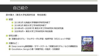⾃⼰紹介
鈴⽊雅⼤（東京⼤学松尾研究室 特任助教）
¤ 経歴
¤ 2015年3⽉ 北海道⼤学情報科学研究科修了
¤ 2018年3⽉ 東京⼤学⼯学系研究科修了
¤ 2018年4⽉〜2020年7⽉ 東京⼤学⼯学系研究科 特任研究員
¤ 2020年8⽉〜 東京⼤学⼯学系研究科 特任助教
¤ 研究分野︓
¤ 深層⽣成モデル・マルチモーダル学習・転移学習（ゼロショット学習）
¤ 活動など︓
¤ Deep Learning基礎講座・サマースクール「深層⽣成モデル」などの講義担当
¤ Goodfellow, Bengioら著「深層学習」の監訳・分担翻訳
2
 