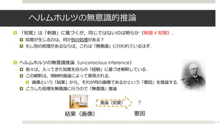 ヘルムホルツの無意識的推論
¤ 「知覚」は「刺激」に基づくが，同じではないのは明らか（刺激 ≠ 知覚）．
¤ 知覚が⽣じるのは，何か別の処理がある︖
¤ もし別の処理があるならば，これは「無意識」に⾏われているはず．
¤ ヘルムホルツの無意識推論（unconscious inference）
¤ 我々は，⼊ってきた知覚を⾃らの「経験」に基づき解釈している．
¤ この解釈は，帰納的推論によって実現される．
¤ 画像という「結果」から，それが何の画像であるかという「要因」を推論する．
¤ こうした処理を無意識に⾏うので「無意識」推論
?
要因結果（画像）
推論（知覚）
23
 