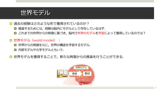 世界モデル
¤ 過去の経験はどのような形で獲得されているのか︖
¤ 推論するためには，経験は脳内にモデルとして存在しているはず．
¤ これまでの外界からの刺激に基づき，脳内で外界のモデルを学習によって獲得しているのでは︖
¤ 世界モデル（world model） ︓
¤ 外界からの刺激を元に，世界の構造を学習するモデル．
¤ 内部モデルや⼒学モデルともいう．
¤ 世界モデルを獲得することで，新たな刺激からの推論を⾏うことができる．
推論 要因
世界モデル
24
 