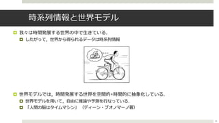 時系列情報と世界モデル
¤ 我々は時間発展する世界の中で⽣きている．
¤ したがって，世界から得られるデータは時系列情報
¤ 世界モデルでは，時間発展する世界を空間的+時間的に抽象化している．
¤ 世界モデルを⽤いて，⾃由に推論や予測を⾏なっている．
¤ 「⼈間の脳はタイムマシン」 （ディーン・ブオノマーノ著）
38
 
