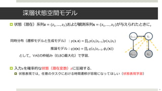 深層状態空間モデル
¤ 状態（潜在）系列𝐳 = (𝑧:, …, 𝑧;)および観測系列𝐱 = (𝑥:, …, 𝑥;)が与えられたときに，
として，VAEの枠組み（ELBO最⼤化）で学習．
¤ ⼊⼒ 𝑥を確率的な状態（潜在変数）𝑧に圧縮する．
¤ 状態表現では，任意のタスクにおける時間遷移が容易になってほしい（状態表現学習）
39
同時分布（遷移モデルと⽣成モデル）︓𝑝(𝐱, 𝐳) = ∏= 𝑝 𝑧= 𝑧=>? 𝑝(𝑥=|𝑧=)
推論モデル︓𝑞(𝐳|𝐱) = ∏= 𝑞 𝑧= 𝑧=>?, 𝜙$(𝐱 )
𝑥%0-
𝑧%0-
𝑥%
𝑧%
 