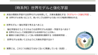 （時系列）世界モデルと強化学習
¤ 未知の環境を学習する世界モデルを利⽤して，⽅策を最適化する（モデルベース強化学習）．
¤ 世界モデルを⽤いることで，⾼いサンプル効率やより良いタスク転移が期待される．
¤ 世界モデル + 強化学習で考えるべきこと
1. 強化学習を⾏う上でどのような世界モデルを設計・学習するべきか︖
¤ 世界モデルとして状態空間モデルを利⽤することが多い．
¤ 観測から強化学習にとって良い状態表現を獲得する（状態表現学習）．
2. 世界モデルを⽤いてどのように⽅策を学習するか︖
¤ 実際には，この２つは独⽴ではなく互いに関連している（右図）．
40
 