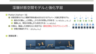深層状態空間モデルと強化学習
¤ PlaNet [Hafner+ 18]
¤ 状態空間モデルに報酬予測を組み合わせたモデルベース強化学習モデル．
¤ 過去の⾏動𝑎%0-と状態𝑠%0-から次の状態𝑠%が決まる︓𝑠%~𝑝(𝑠%|𝑠%0-, 𝑎%0-)
¤ 報酬𝑟%は，現在の状態𝑠%から決定される︓𝑟%~𝑝(𝑟%|𝑠%)
¤ ⽅策は，推論した状態を元に決定する（潜在空間上でのプランニング）．
¤ 状態の推論モデル︓ 𝑞(𝑠%|𝑜1%, 𝑎2%)
¤ 実験結果︓
43
 