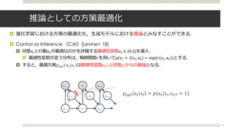 推論としての⽅策最適化
¤ 強化学習における⽅策の最適化も，⽣成モデルにおける推論とみなすことができる．
¤ Control as Inference （CAI）[Levine+ 18]
¤ 状態𝑠%と⾏動𝑎%が最適なのかを評価する最適性変数𝑒% ∈ {0,1}を導⼊．
¤ 最適性変数が従う分布は，報酬関数𝑟を⽤いて𝑝 𝑒% = 1 𝑠%, 𝑎% = exp(𝑟(𝑠%, 𝑎%))とする．
¤ すると，最適⽅策𝑝3,% 𝑎%|𝑠% は最適性変数𝑒%:5と状態𝑠%からの推論となる．
𝑝<=$ 𝑎$|𝑠$ = 𝑝 𝑎$|𝑠$, 𝑒$:; = 1
46
 