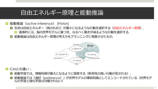 ⾃由エネルギー原理と能動推論
¤ 能動推論（active inference） [Friston]
¤ ⽣命は⾃由エネルギー（負のELBO）が最⼩になるような⾏動を選択する（⾃由エネルギー原理）．
¤ 直感的には，脳の世界モデルに基づき，なるべく驚きが減るような⾏動を選択する．
¤ 能動推論は⾃由エネルギー原理の考え⽅をプランニングに発展させたもの．
¤ CAIとの違い︓
¤ 能動学習では，情報利得が最⼤になるように探索する（新奇性の⾼い⾏動が促される）．
¤ 能動推論では「選好（preference）」が世界モデルの事前知識としてエンコードされている（世界モデ
ルの学習と強化学習は分離されない）
47
 