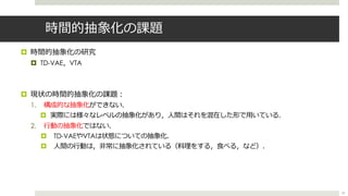 時間的抽象化の課題
¤ 時間的抽象化の研究
¤ TD-VAE，VTA
¤ 現状の時間的抽象化の課題︓
1. 構成的な抽象化ができない．
¤ 実際には様々なレベルの抽象化があり，⼈間はそれを混在した形で⽤いている．
2. ⾏動の抽象化ではない．
¤ TD-VAEやVTAは状態についての抽象化．
¤ ⼈間の⾏動は，⾮常に抽象化されている（料理をする，⾷べる，など）．
52
 