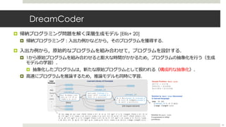 DreamCoder
¤ 帰納プログラミング問題を解く深層⽣成モデル [Ellis+ 20]
¤ 帰納プログラミング︓⼊出⼒例かなどから，そのプログラムを獲得する．
¤ ⼊出⼒例から，原始的なプログラムを組み合わせて，プログラムを設計する．
¤ 1から原始プログラムを組み合わせると膨⼤な時間がかかるため，プログラムの抽象化を⾏う（⽣成
モデルの学習）．
¤ 抽象化したプログラムは，新たな原始プログラムとして扱われる（構成的な抽象化）．
¤ ⾼速にプログラムを推論するため，推論モデルも同時に学習．
53
 