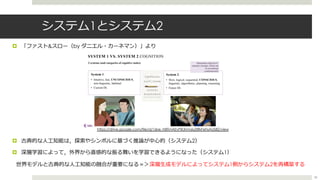 システム1とシステム2
¤ 「ファスト&スロー（by ダニエル・カーネマン）」より
¤ 古典的な⼈⼯知能は，探索やシンボルに基づく推論が中⼼的（システム2）
¤ 深層学習によって，外界から直感的な振る舞いを学習できるようになった（システム1）
世界モデルと古典的な⼈⼯知能の融合が重要になる＝＞深層⽣成モデルによってシステム1側からシステム2を再構築する
https://drive.google.com/file/d/1zbe_N8TmAEvPiKXmn6yZlRkFehsAUS8Z/view
58
 