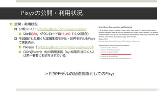 Pixyzの公開・利⽤状況
¤ 公開・利⽤状況
¤ リポジトリ︓https://github.com/masa-su/pixyz
¤ Star数388，ダウンロード数11,450（11/20現在）
¤ 今回紹介した様々な深層⽣成モデル・世界モデルをPixyz
で実装済み．
¤ Pixyzoo（ https://github.com/masa-su/pixyzoo ）
¤ GQN[Eslami+ 18]の再現実装（by 松尾研 ⾕⼝くん）
は第⼀著者にも紹介されている．
61
-> 世界モデルの記述⾔語としてのPixyz
 