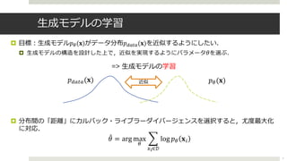 ⽣成モデルの学習
¤ ⽬標︓⽣成モデル𝑝!(𝐱)がデータ分布𝑝"#$#(𝐱)を近似するようにしたい．
¤ ⽣成モデルの構造を設計した上で，近似を実現するようにパラメータ 𝜃を選ぶ．
=> ⽣成モデルの学習
¤ 分布間の「距離」にカルバック・ライブラーダイバージェンスを選択すると，尤度最⼤化
に対応．
𝑝%(𝐱)𝑝&'('(𝐱)
7
近似
+𝜃 = arg max
%
2
)!∈𝒟
log 𝑝% 𝐱!
 