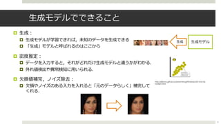 ⽣成モデルでできること
¤ ⽣成︓
¤ ⽣成モデルが学習できれば，未知のデータを⽣成できる
¤ 「⽣成」モデルと呼ばれるのはここから
¤ 密度推定︓
¤ データを⼊⼒すると，それがどれだけ⽣成モデルと違うかがわかる．
¤ 外れ値検出や異常検知に⽤いられる．
¤ ⽋損値補完，ノイズ除去︓
¤ ⽋損やノイズのある⼊⼒を⼊れると「元のデータらしく」補完して
くれる．
http://jblomo.github.io/datamining290/slides/2013-04-26-
Outliers.html
8
⽣成モデル⽣成
 