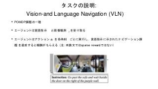 タスクの説明:
Vision-and Language Navigation (VLN)
• POMDP課題の一種
• エージェントは言語指示 と画像観測 t を受け取る
• エージェントはアクション at を各時刻 ごとに実行し，言語指示に示...